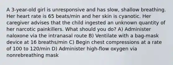 A 3-year-old girl is unresponsive and has slow, shallow breathing. Her heart rate is 65 beats/min and her skin is cyanotic. Her caregiver advises that the child ingested an unknown quantity of her narcotic painkillers. What should you do? A) Administer naloxone via the intranasal route B) Ventilate with a bag-mask device at 16 breaths/min C) Begin chest compressions at a rate of 100 to 120/min D) Administer high-flow oxygen via nonrebreathing mask