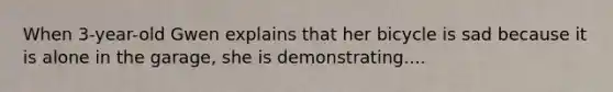 When 3-year-old Gwen explains that her bicycle is sad because it is alone in the garage, she is demonstrating....