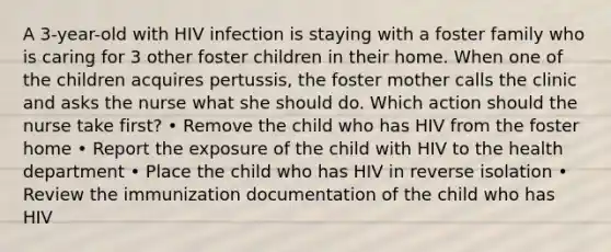 A 3-year-old with HIV infection is staying with a foster family who is caring for 3 other foster children in their home. When one of the children acquires pertussis, the foster mother calls the clinic and asks the nurse what she should do. Which action should the nurse take first? • Remove the child who has HIV from the foster home • Report the exposure of the child with HIV to the health department • Place the child who has HIV in reverse isolation • Review the immunization documentation of the child who has HIV