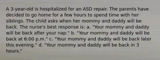 A 3-year-old is hospitalized for an ASD repair. The parents have decided to go home for a few hours to spend time with her siblings. The child asks when her mommy and daddy will be back. The nurse's best response is: a. "Your mommy and daddy will be back after your nap." b. "Your mommy and daddy will be back at 6:00 p.m." c. "Your mommy and daddy will be back later this evening." d. "Your mommy and daddy will be back in 3 hours."