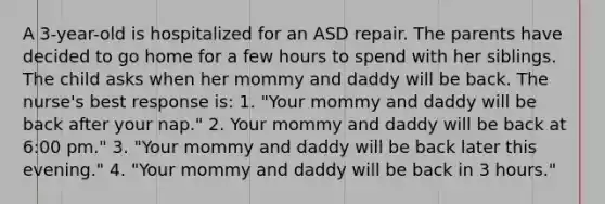 A 3-year-old is hospitalized for an ASD repair. The parents have decided to go home for a few hours to spend with her siblings. The child asks when her mommy and daddy will be back. The nurse's best response is: 1. "Your mommy and daddy will be back after your nap." 2. Your mommy and daddy will be back at 6:00 pm." 3. "Your mommy and daddy will be back later this evening." 4. "Your mommy and daddy will be back in 3 hours."