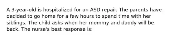 A 3-year-old is hospitalized for an ASD repair. The parents have decided to go home for a few hours to spend time with her siblings. The child asks when her mommy and daddy will be back. The nurse's best response is: