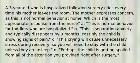 A 3-year-old who is hospitalized following surgery cries every time his mother leaves the room. The mother expresses concern, as this is not normal behavior at home. Which is the most appropriate response from the nurse? a. "This is normal behavior for toddlers who are hospitalized." b. "This is separation anxiety and typically disappears by 9 months. Possibly the child is showing signs of pain." c. "This crying will cause unnecessary stress during recovery, so you will need to stay with the child unless they are asleep." d. "Perhaps the child is getting spoiled from all of the attention you provided right after surgery."