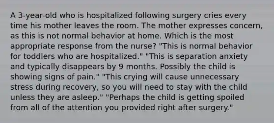 A 3-year-old who is hospitalized following surgery cries every time his mother leaves the room. The mother expresses concern, as this is not normal behavior at home. Which is the most appropriate response from the nurse? "This is normal behavior for toddlers who are hospitalized." "This is separation anxiety and typically disappears by 9 months. Possibly the child is showing signs of pain." "This crying will cause unnecessary stress during recovery, so you will need to stay with the child unless they are asleep." "Perhaps the child is getting spoiled from all of the attention you provided right after surgery."