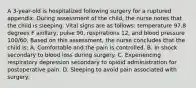 A 3-year-old is hospitalized following surgery for a ruptured appendix. During assessment of the child, the nurse notes that the child is sleeping. Vital signs are as follows: temperature 97.8 degrees F axillary, pulse 90, respirations 12, and blood pressure 100/60. Based on this assessment, the nurse concludes that the child is: A. Comfortable and the pain is controlled. B. In shock secondary to blood loss during surgery. C. Experiencing respiratory depression secondary to opioid administration for postoperative pain. D. Sleeping to avoid pain associated with surgery.