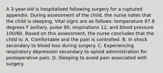 A 3-year-old is hospitalized following surgery for a ruptured appendix. During assessment of the child, the nurse notes that the child is sleeping. Vital signs are as follows: temperature 97.8 degrees F axillary, pulse 90, respirations 12, and <a href='https://www.questionai.com/knowledge/kD0HacyPBr-blood-pressure' class='anchor-knowledge'>blood pressure</a> 100/60. Based on this assessment, the nurse concludes that the child is: A. Comfortable and the pain is controlled. B. In shock secondary to blood loss during surgery. C. Experiencing respiratory depression secondary to opioid administration for postoperative pain. D. Sleeping to avoid pain associated with surgery.