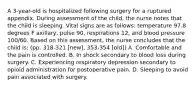 A 3-year-old is hospitalized following surgery for a ruptured appendix. During assessment of the child, the nurse notes that the child is sleeping. Vital signs are as follows: temperature 97.8 degrees F axillary, pulse 90, respirations 12, and blood pressure 100/60. Based on this assessment, the nurse concludes that the child is: (pp. 318-321 [new], 353-354 [old]) A. Comfortable and the pain is controlled. B. In shock secondary to blood loss during surgery. C. Experiencing respiratory depression secondary to opioid administration for postoperative pain. D. Sleeping to avoid pain associated with surgery.