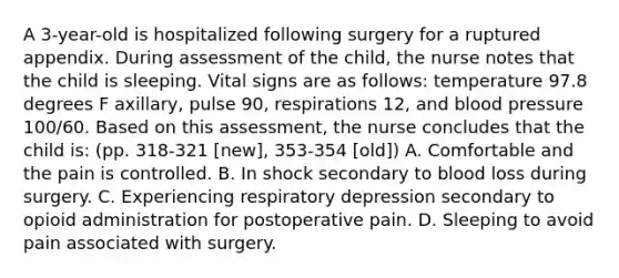 A 3-year-old is hospitalized following surgery for a ruptured appendix. During assessment of the child, the nurse notes that the child is sleeping. Vital signs are as follows: temperature 97.8 degrees F axillary, pulse 90, respirations 12, and blood pressure 100/60. Based on this assessment, the nurse concludes that the child is: (pp. 318-321 [new], 353-354 [old]) A. Comfortable and the pain is controlled. B. In shock secondary to blood loss during surgery. C. Experiencing respiratory depression secondary to opioid administration for postoperative pain. D. Sleeping to avoid pain associated with surgery.