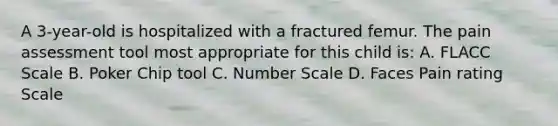 A 3-year-old is hospitalized with a fractured femur. The pain assessment tool most appropriate for this child is: A. FLACC Scale B. Poker Chip tool C. Number Scale D. Faces Pain rating Scale