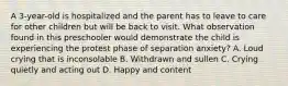 A 3-year-old is hospitalized and the parent has to leave to care for other children but will be back to visit. What observation found in this preschooler would demonstrate the child is experiencing the protest phase of separation anxiety? A. Loud crying that is inconsolable B. Withdrawn and sullen C. Crying quietly and acting out D. Happy and content