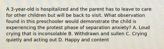 A 3-year-old is hospitalized and the parent has to leave to care for other children but will be back to visit. What observation found in this preschooler would demonstrate the child is experiencing the protest phase of separation anxiety? A. Loud crying that is inconsolable B. Withdrawn and sullen C. Crying quietly and acting out D. Happy and content