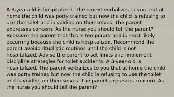 A 3-year-old is hospitalized. The parent verbalizes to you that at home the child was potty trained but now the child is refusing to use the toilet and is voiding on themselves. The parent expresses concern. As the nurse you should tell the parent? Reassure the parent that this is temporary and is most likely occurring because the child is hospitalized. Recommend the parent avoids ritualistic routines until the child is not hospitalized. Advise the parent to set limits and implement discipline strategies for toilet accidents. A 3-year-old is hospitalized. The parent verbalizes to you that at home the child was potty trained but now the child is refusing to use the toilet and is voiding on themselves. The parent expresses concern. As the nurse you should tell the parent?