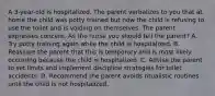 A 3-year-old is hospitalized. The parent verbalizes to you that at home the child was potty trained but now the child is refusing to use the toilet and is voiding on themselves. The parent expresses concern. As the nurse you should tell the parent? A. Try potty training again while the child is hospitalized. B. Reassure the parent that this is temporary and is most likely occurring because the child is hospitalized. C. Advise the parent to set limits and implement discipline strategies for toilet accidents. D. Recommend the parent avoids ritualistic routines until the child is not hospitalized.