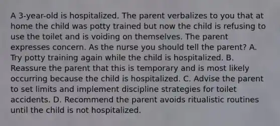 A 3-year-old is hospitalized. The parent verbalizes to you that at home the child was potty trained but now the child is refusing to use the toilet and is voiding on themselves. The parent expresses concern. As the nurse you should tell the parent? A. Try potty training again while the child is hospitalized. B. Reassure the parent that this is temporary and is most likely occurring because the child is hospitalized. C. Advise the parent to set limits and implement discipline strategies for toilet accidents. D. Recommend the parent avoids ritualistic routines until the child is not hospitalized.