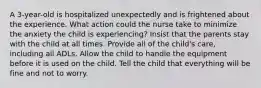 A 3-year-old is hospitalized unexpectedly and is frightened about the experience. What action could the nurse take to minimize the anxiety the child is experiencing? Insist that the parents stay with the child at all times. Provide all of the child's care, including all ADLs. Allow the child to handle the equipment before it is used on the child. Tell the child that everything will be fine and not to worry.