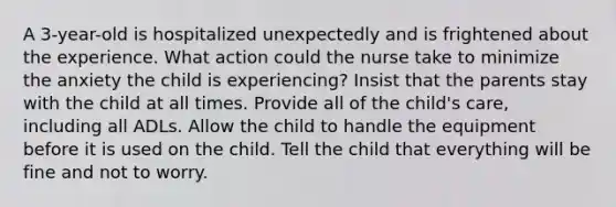 A 3-year-old is hospitalized unexpectedly and is frightened about the experience. What action could the nurse take to minimize the anxiety the child is experiencing? Insist that the parents stay with the child at all times. Provide all of the child's care, including all ADLs. Allow the child to handle the equipment before it is used on the child. Tell the child that everything will be fine and not to worry.