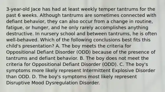 3-year-old Jace has had at least weekly temper tantrums for the past 6 weeks. Although tantrums are sometimes connected with defiant behavior, they can also occur from a change in routine, fatigue, or hunger, and he only rarely accomplishes anything destructive. In nursery school and between tantrums, he is often well-behaved. Which of the following conclusions best fits this child's presentation? A. The boy meets the criteria for Oppositional Defiant Disorder (ODD) because of the presence of tantrums and defiant behavior. B. The boy does not meet the criteria for Oppositional Defiant Disorder (ODD). C. The boy's symptoms more likely represent Intermittent Explosive Disorder than ODD. D. The boy's symptoms most likely represent Disruptive Mood Dysregulation Disorder.