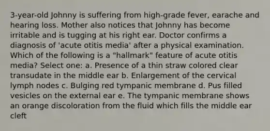 3-year-old Johnny is suffering from high-grade fever, earache and hearing loss. Mother also notices that Johnny has become irritable and is tugging at his right ear. Doctor confirms a diagnosis of 'acute otitis media' after a physical examination. Which of the following is a "hallmark" feature of acute otitis media? Select one: a. Presence of a thin straw colored clear transudate in the middle ear b. Enlargement of the cervical lymph nodes c. Bulging red tympanic membrane d. Pus filled vesicles on the external ear e. The tympanic membrane shows an orange discoloration from the fluid which fills the middle ear cleft