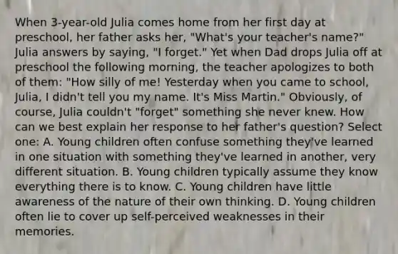 When 3-year-old Julia comes home from her first day at preschool, her father asks her, "What's your teacher's name?" Julia answers by saying, "I forget." Yet when Dad drops Julia off at preschool the following morning, the teacher apologizes to both of them: "How silly of me! Yesterday when you came to school, Julia, I didn't tell you my name. It's Miss Martin." Obviously, of course, Julia couldn't "forget" something she never knew. How can we best explain her response to her father's question? Select one: A. Young children often confuse something they've learned in one situation with something they've learned in another, very different situation. B. Young children typically assume they know everything there is to know. C. Young children have little awareness of the nature of their own thinking. D. Young children often lie to cover up self-perceived weaknesses in their memories.