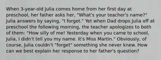 When 3-year-old Julia comes home from her first day at preschool, her father asks her, "What's your teacher's name?" Julia answers by saying, "I forget." Yet when Dad drops Julia off at preschool the following morning, the teacher apologizes to both of them: "How silly of me! Yesterday when you came to school, Julia, I didn't tell you my name. It's Miss Martin." Obviously, of course, Julia couldn't "forget" something she never knew. How can we best explain her response to her father's question?