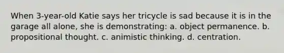 When 3-year-old Katie says her tricycle is sad because it is in the garage all alone, she is demonstrating: a. object permanence. b. propositional thought. c. animistic thinking. d. centration.