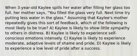 When 3-year-old Kaylee spills her water after filling her glass too full, her mother says, "You filled the glass very full. Next time try putting less water in the glass." Assuming that Kaylee's mother repeatedly gives this sort of feedback, which of the following is most likely to be true? A) Kaylee is likely to show little sympathy to others in distress. B) Kaylee is likely to experience self-conscious emotions intensely. C) Kaylee is likely to experience moderate, adaptive levels of shame and pride. D) Kaylee is likely to experience a low level of pride after a success.