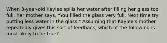 When 3-year-old Kaylee spills her water after filling her glass too full, her mother says, "You filled the glass very full. Next time try putting less water in the glass." Assuming that Kaylee's mother repeatedly gives this sort of feedback, which of the following is most likely to be true?