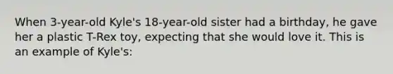 When 3-year-old Kyle's 18-year-old sister had a birthday, he gave her a plastic T-Rex toy, expecting that she would love it. This is an example of Kyle's: