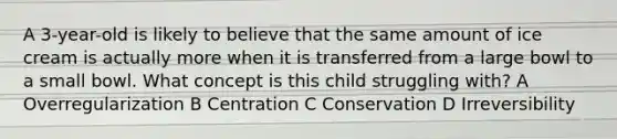 A 3-year-old is likely to believe that the same amount of ice cream is actually more when it is transferred from a large bowl to a small bowl. What concept is this child struggling with? A Overregularization B Centration C Conservation D Irreversibility