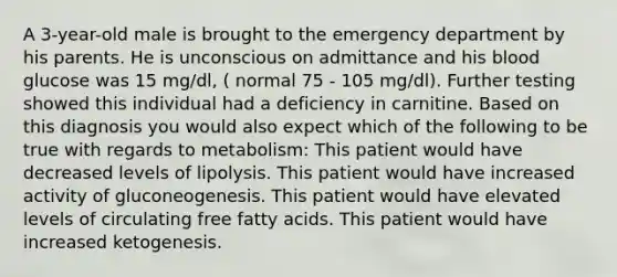 A 3-year-old male is brought to the emergency department by his parents. He is unconscious on admittance and his blood glucose was 15 mg/dl, ( normal 75 - 105 mg/dl). Further testing showed this individual had a deficiency in carnitine. Based on this diagnosis you would also expect which of the following to be true with regards to metabolism: This patient would have decreased levels of lipolysis. This patient would have increased activity of gluconeogenesis. This patient would have elevated levels of circulating free fatty acids. This patient would have increased ketogenesis.