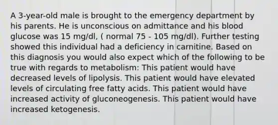 A 3-year-old male is brought to the emergency department by his parents. He is unconscious on admittance and his blood glucose was 15 mg/dl, ( normal 75 - 105 mg/dl). Further testing showed this individual had a deficiency in carnitine. Based on this diagnosis you would also expect which of the following to be true with regards to metabolism: This patient would have decreased levels of lipolysis. This patient would have elevated levels of circulating free fatty acids. This patient would have increased activity of gluconeogenesis. This patient would have increased ketogenesis.