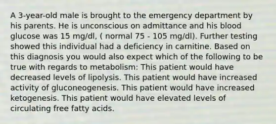 A 3-year-old male is brought to the emergency department by his parents. He is unconscious on admittance and his blood glucose was 15 mg/dl, ( normal 75 - 105 mg/dl). Further testing showed this individual had a deficiency in carnitine. Based on this diagnosis you would also expect which of the following to be true with regards to metabolism: This patient would have decreased levels of lipolysis. This patient would have increased activity of gluconeogenesis. This patient would have increased ketogenesis. This patient would have elevated levels of circulating free fatty acids.