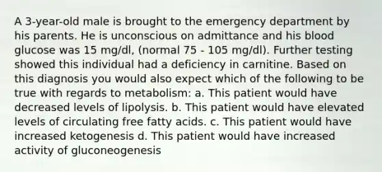 A 3-year-old male is brought to the emergency department by his parents. He is unconscious on admittance and his blood glucose was 15 mg/dl, (normal 75 - 105 mg/dl). Further testing showed this individual had a deficiency in carnitine. Based on this diagnosis you would also expect which of the following to be true with regards to metabolism: a. This patient would have decreased levels of lipolysis. b. This patient would have elevated levels of circulating free fatty acids. c. This patient would have increased ketogenesis d. This patient would have increased activity of gluconeogenesis