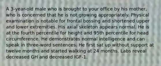 A 3-year-old male who is brought to your office by his mother, who is concerned that he is not growing appropriately. Physical examination is notable for frontal bossing and shortened upper and lower extremities. His axial skeleton appears normal. He is at the fourth percentile for height and 95th percentile for head circumference. He demonstrates normal intelligence and can speak in three-word sentences. He first sat up without support at twelve months and started walking at 24 months. Labs reveal decreased GH and decreased IGF-1.