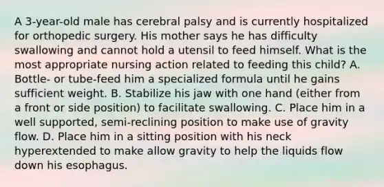 A 3-year-old male has cerebral palsy and is currently hospitalized for orthopedic surgery. His mother says he has difficulty swallowing and cannot hold a utensil to feed himself. What is the most appropriate nursing action related to feeding this child? A. Bottle- or tube-feed him a specialized formula until he gains sufficient weight. B. Stabilize his jaw with one hand (either from a front or side position) to facilitate swallowing. C. Place him in a well supported, semi-reclining position to make use of gravity flow. D. Place him in a sitting position with his neck hyperextended to make allow gravity to help the liquids flow down his esophagus.