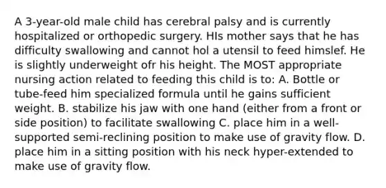 A 3-year-old male child has cerebral palsy and is currently hospitalized or orthopedic surgery. HIs mother says that he has difficulty swallowing and cannot hol a utensil to feed himslef. He is slightly underweight ofr his height. The MOST appropriate nursing action related to feeding this child is to: A. Bottle or tube-feed him specialized formula until he gains sufficient weight. B. stabilize his jaw with one hand (either from a front or side position) to facilitate swallowing C. place him in a well-supported semi-reclining position to make use of gravity flow. D. place him in a sitting position with his neck hyper-extended to make use of gravity flow.