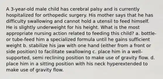 A 3-year-old male child has cerebral palsy and is currently hospitalized for orthopedic surgery. His mother says that he has difficulty swallowing and cannot hold a utensil to feed himself. He is slightly underweight for his height. What is the most appropriate nursing action related to feeding this child? a. bottle- or tube-feed him a specialized formula until he gains sufficient weight b. stabilize his jaw with one hand (either from a front or side position) to facilitate swallowing c. place him in a well-supported, semi reclining position to make use of gravity flow. d. place him in a sitting position with his neck hyperextended to make use of gravity flow.