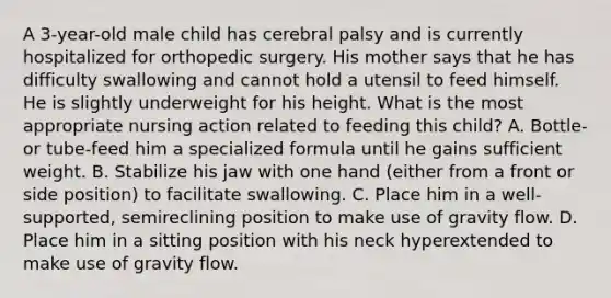 A 3-year-old male child has cerebral palsy and is currently hospitalized for orthopedic surgery. His mother says that he has difficulty swallowing and cannot hold a utensil to feed himself. He is slightly underweight for his height. What is the most appropriate nursing action related to feeding this child? A. Bottle- or tube-feed him a specialized formula until he gains sufficient weight. B. Stabilize his jaw with one hand (either from a front or side position) to facilitate swallowing. C. Place him in a well-supported, semireclining position to make use of gravity flow. D. Place him in a sitting position with his neck hyperextended to make use of gravity flow.