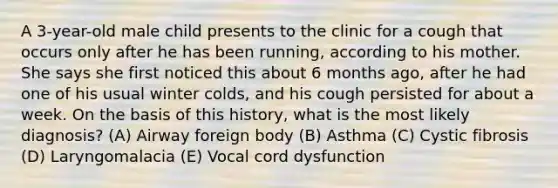 A 3-year-old male child presents to the clinic for a cough that occurs only after he has been running, according to his mother. She says she first noticed this about 6 months ago, after he had one of his usual winter colds, and his cough persisted for about a week. On the basis of this history, what is the most likely diagnosis? (A) Airway foreign body (B) Asthma (C) Cystic fibrosis (D) Laryngomalacia (E) Vocal cord dysfunction