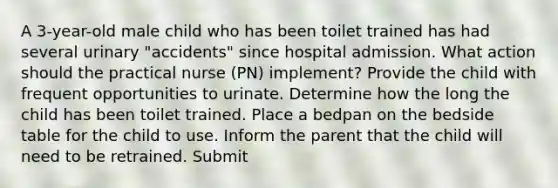 A 3-year-old male child who has been toilet trained has had several urinary "accidents" since hospital admission. What action should the practical nurse (PN) implement? Provide the child with frequent opportunities to urinate. Determine how the long the child has been toilet trained. Place a bedpan on the bedside table for the child to use. Inform the parent that the child will need to be retrained. Submit