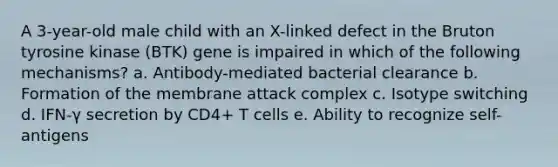 A 3-year-old male child with an X-linked defect in the Bruton tyrosine kinase (BTK) gene is impaired in which of the following mechanisms? a. Antibody-mediated bacterial clearance b. Formation of the membrane attack complex c. Isotype switching d. IFN-γ secretion by CD4+ T cells e. Ability to recognize self-antigens