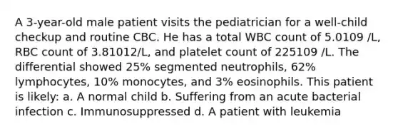 A 3-year-old male patient visits the pediatrician for a well-child checkup and routine CBC. He has a total WBC count of 5.0109 /L, RBC count of 3.81012/L, and platelet count of 225109 /L. The differential showed 25% segmented neutrophils, 62% lymphocytes, 10% monocytes, and 3% eosinophils. This patient is likely: a. A normal child b. Suffering from an acute bacterial infection c. Immunosuppressed d. A patient with leukemia