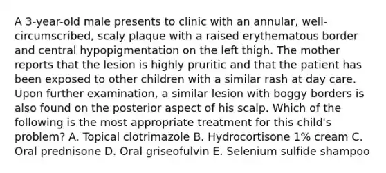 A 3-year-old male presents to clinic with an annular, well-circumscribed, scaly plaque with a raised erythematous border and central hypopigmentation on the left thigh. The mother reports that the lesion is highly pruritic and that the patient has been exposed to other children with a similar rash at day care. Upon further examination, a similar lesion with boggy borders is also found on the posterior aspect of his scalp. Which of the following is the most appropriate treatment for this child's problem? A. Topical clotrimazole B. Hydrocortisone 1% cream C. Oral prednisone D. Oral griseofulvin E. Selenium sulfide shampoo