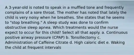 A 3-year-old is noted to speak in a muffled tone and frequently complains of a sore throat. The mother has noted that lately the child is very noisy when he breathes. She states that he seems to "stop breathing." A sleep study was done to confirm obstructive sleep apnea. Which treatments would the nurse expect to occur for this child? Select all that apply. a. Continuous positive airway pressure (CPAP) b. Tonsillectomy c. Administration of Caffeine Citrate d. High caloric diet e. Waking the child at frequent intervals