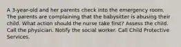 A 3-year-old and her parents check into the emergency room. The parents are complaining that the babysitter is abusing their child. What action should the nurse take first? Assess the child. Call the physician. Notify the social worker. Call Child Protective Services.