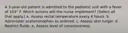 A 3-year-old patient is admitted to the pediatric unit with a fever of 103° F. Which actions will the nurse implement? (Select all that apply.) a. Assess rectal temperature every 4 hours. b. Administer acetaminophen as ordered. c. Assess skin turgor. d. Restrict fluids. e. Assess level of consciousness.