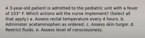 A 3-year-old patient is admitted to the pediatric unit with a fever of 103° F. Which actions will the nurse implement? (Select all that apply.) a. Assess rectal temperature every 4 hours. b. Administer acetaminophen as ordered. c. Assess skin turgor. d. Restrict fluids. e. Assess level of consciousness.