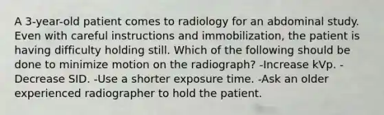 A 3-year-old patient comes to radiology for an abdominal study. Even with careful instructions and immobilization, the patient is having difficulty holding still. Which of the following should be done to minimize motion on the radiograph? -Increase kVp. -Decrease SID. -Use a shorter exposure time. -Ask an older experienced radiographer to hold the patient.