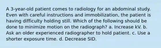 A 3-year-old patient comes to radiology for an abdominal study. Even with careful instructions and immobilization, the patient is having difficulty holding still. Which of the following should be done to minimize motion on the radiograph? a. Increase kV. b. Ask an older experienced radiographer to hold patient. c. Use a shorter exposure time. d. Decrease SID.