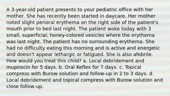 A 3-year-old patient presents to your pediatric office with her mother. She has recently been started in daycare. Her mother noted slight perioral erythema on the right side of the patient's mouth prior to bed last night. The patient woke today with 3 small, superficial, honey-colored vesicles where the erythema was last night. The patient has no surrounding erythema. She had no difficulty eating this morning and is active and energetic and doesn't appear lethargic or fatigued. She is also afebrile. How would you treat this child? a. Local debridement and mupirocin for 5 days. b. Oral Keflex for 7 days. c. Topical compress with Burow solution and follow-up in 2 to 3 days. d. Local debridement and topical compress with Burow solution and close follow-up.